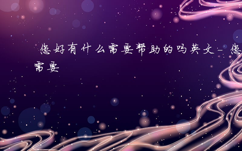 您好有什么需要帮助的吗英文-您好 有什么需要